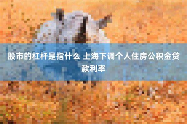 股市的杠杆是指什么 上海下调个人住房公积金贷款利率