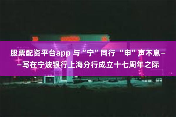 股票配资平台app 与“宁”同行 “申”声不息——写在宁波银行上海分行成立十七周年之际