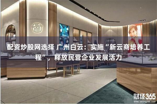 配资炒股网选择 广州白云：实施“新云商培养工程”，释放民营企业发展活力