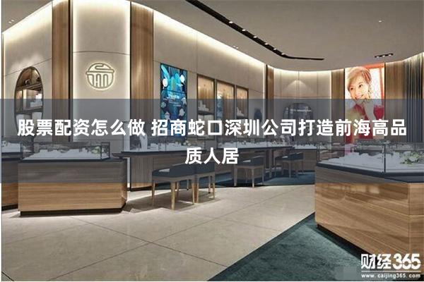 股票配资怎么做 招商蛇口深圳公司打造前海高品质人居