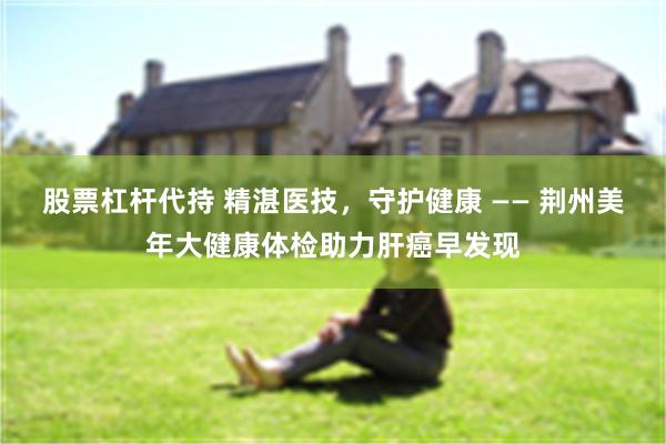 股票杠杆代持 精湛医技，守护健康 —— 荆州美年大健康体检助力肝癌早发现