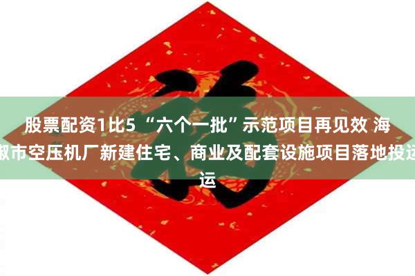 股票配资1比5 “六个一批”示范项目再见效 海椒市空压机厂新建住宅、商业及配套设施项目落地投运