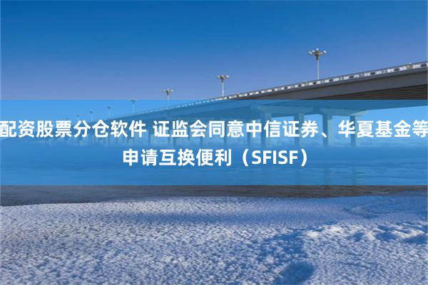 配资股票分仓软件 证监会同意中信证券、华夏基金等申请互换便利（SFISF）