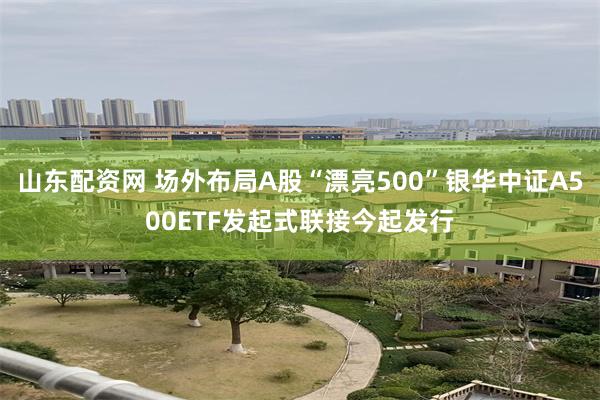 山东配资网 场外布局A股“漂亮500”银华中证A500ETF发起式联接今起发行