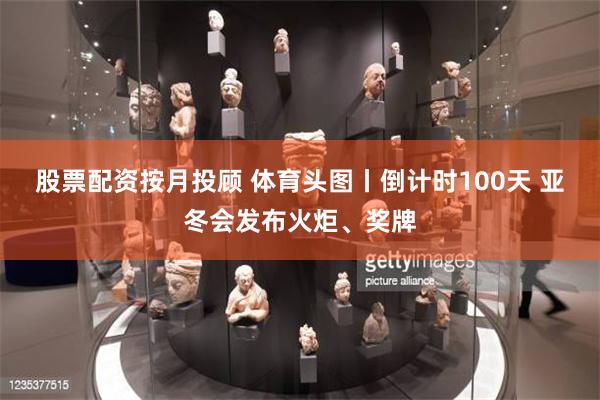 股票配资按月投顾 体育头图丨倒计时100天 亚冬会发布火炬、奖牌