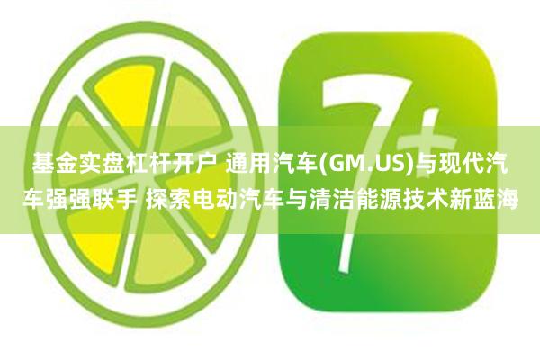 基金实盘杠杆开户 通用汽车(GM.US)与现代汽车强强联手 探索电动汽车与清洁能源技术新蓝海