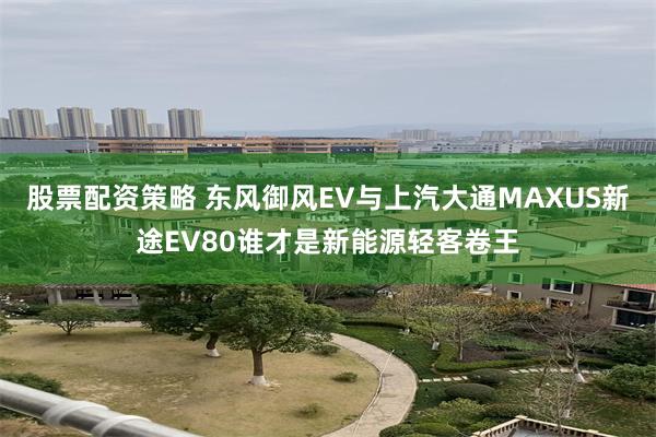 股票配资策略 东风御风EV与上汽大通MAXUS新途EV80谁才是新能源轻客卷王