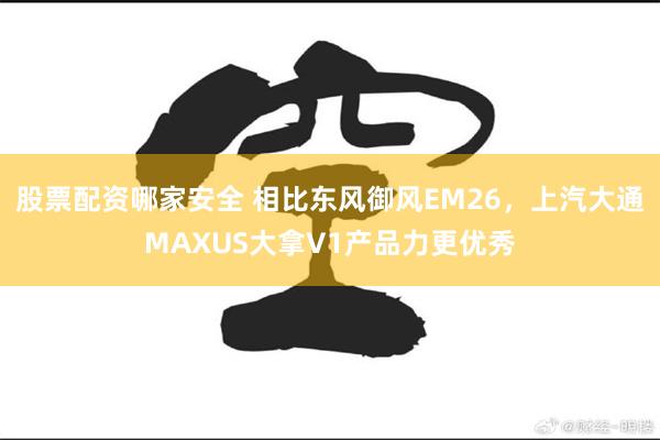 股票配资哪家安全 相比东风御风EM26，上汽大通MAXUS大拿V1产品力更优秀