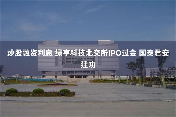 炒股融资利息 绿亨科技北交所IPO过会 国泰君安建功