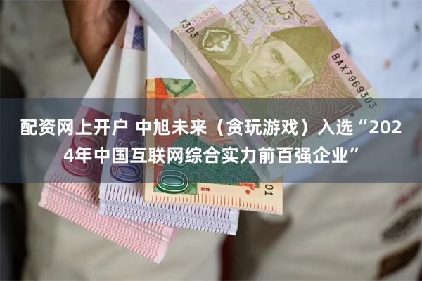 配资网上开户 中旭未来（贪玩游戏）入选“2024年中国互联网综合实力前百强企业”