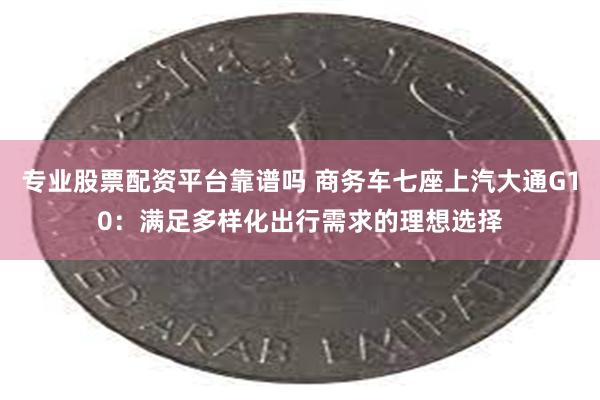 专业股票配资平台靠谱吗 商务车七座上汽大通G10：满足多样化出行需求的理想选择