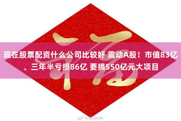 现在股票配资什么公司比较好 震动A股！市值83亿、三年半亏损86亿 要搞550亿元大项目