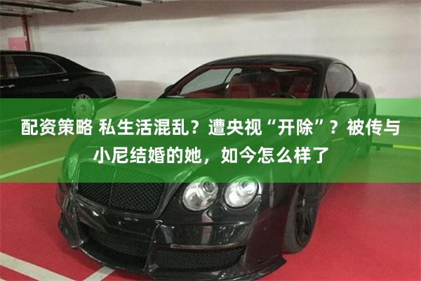 配资策略 私生活混乱？遭央视“开除”？被传与小尼结婚的她，如今怎么样了