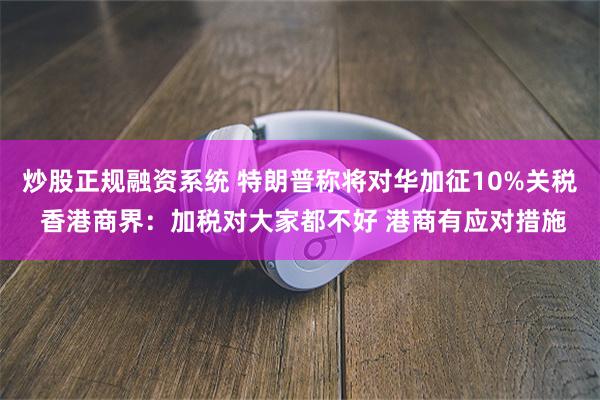 炒股正规融资系统 特朗普称将对华加征10%关税 香港商界：加税对大家都不好 港商有应对措施