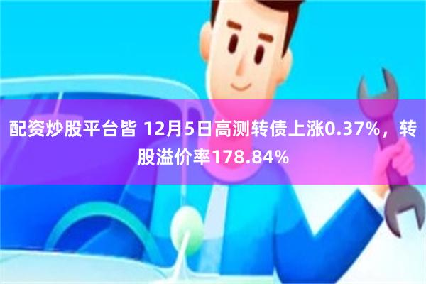 配资炒股平台皆 12月5日高测转债上涨0.37%，转股溢价率178.84%