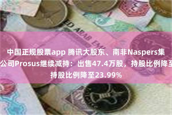 中国正规股票app 腾讯大股东、南非Naspers集团荷兰子公司Prosus继续减持：出售47.4万股，持股比例降至23.99%