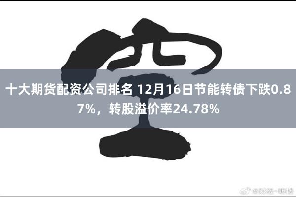 十大期货配资公司排名 12月16日节能转债下跌0.87%，转股溢价率24.78%