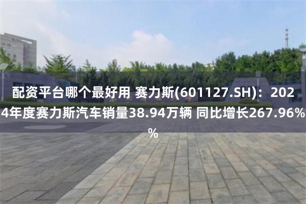 配资平台哪个最好用 赛力斯(601127.SH)：2024年度赛力斯汽车销量38.94万辆 同比增长267.96%