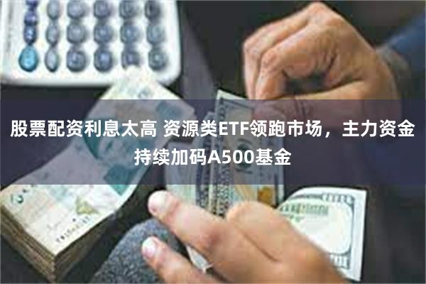 股票配资利息太高 资源类ETF领跑市场，主力资金持续加码A500基金