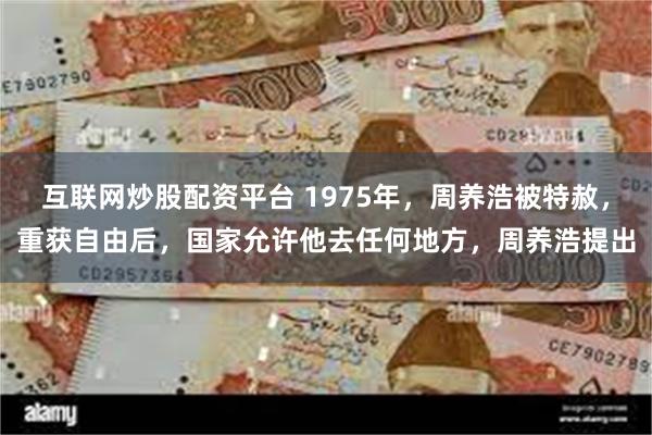 互联网炒股配资平台 1975年，周养浩被特赦，重获自由后，国家允许他去任何地方，周养浩提出