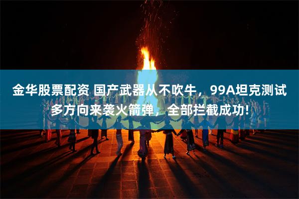 金华股票配资 国产武器从不吹牛，99A坦克测试多方向来袭火箭弹，全部拦截成功!