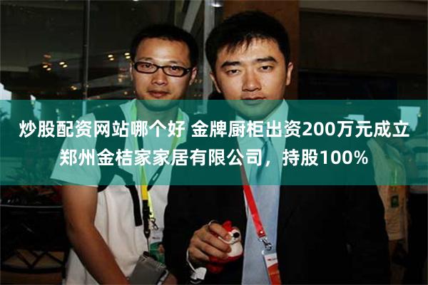 炒股配资网站哪个好 金牌厨柜出资200万元成立郑州金桔家家居有限公司，持股100%