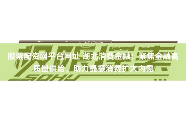 股票配资网平台网址 湖北消费金融：聚焦金融高质量供给，助力提振消费扩大内需