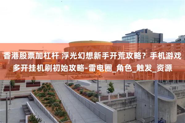 香港股票加杠杆 浮光幻想新手开荒攻略？手机游戏多开挂机刷初始攻略-雷电圈_角色_触发_资源