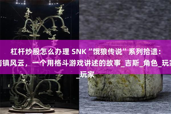 杠杆炒股怎么办理 SNK“饿狼传说”系列拾遗：南镇风云，一个用格斗游戏讲述的故事_吉斯_角色_玩家